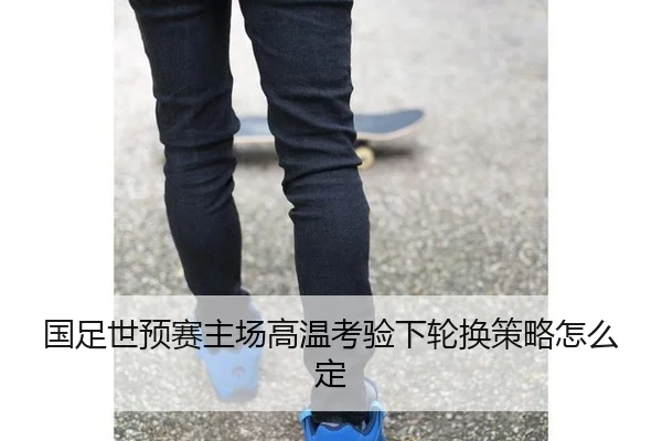 国足世预赛主场高温考验下轮换策略怎么定
